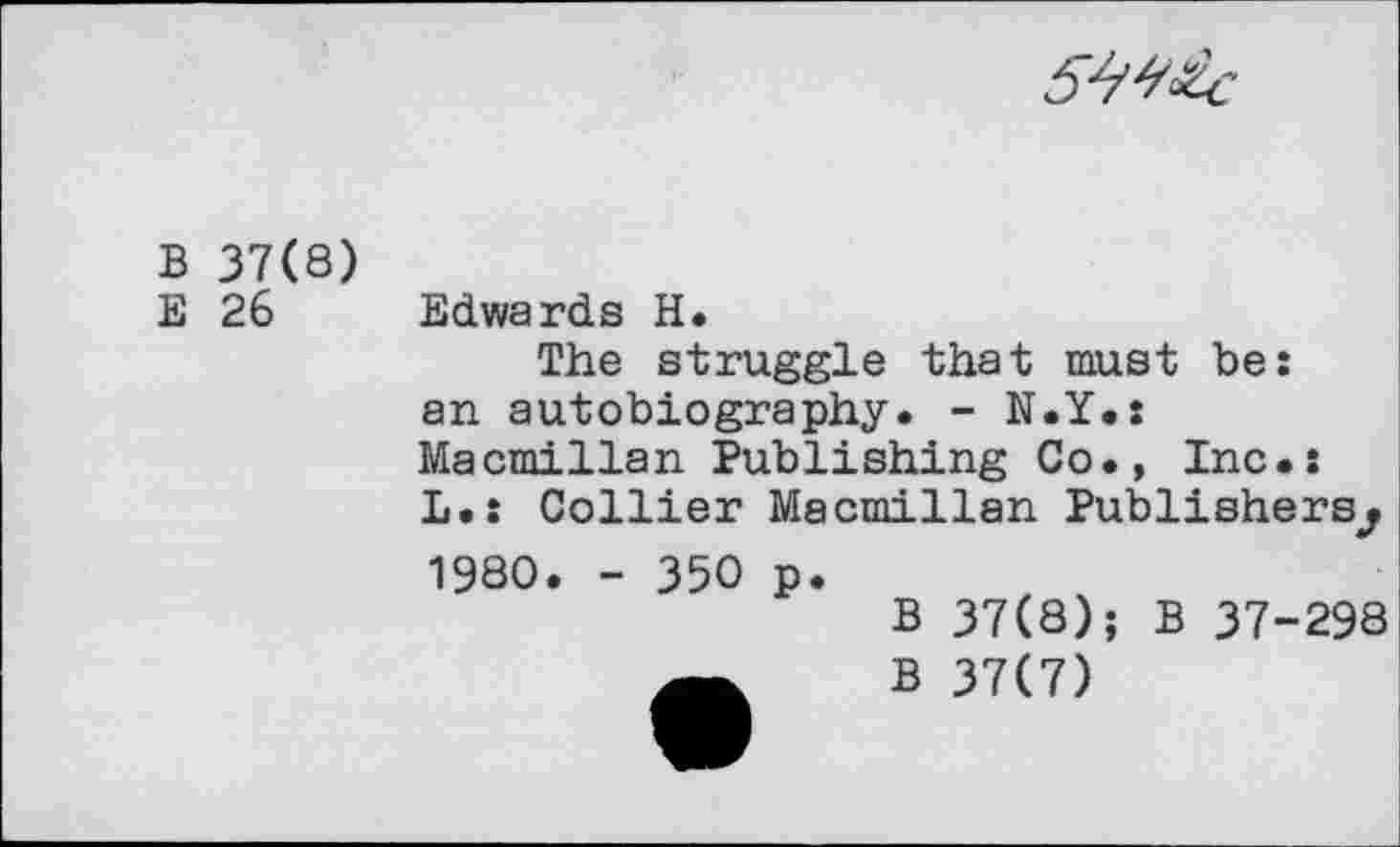 ﻿
В 37(8)
Е 26
Edwards Н.
The struggle that must be: an autobiography. - N.Y.: Macmillan Publishing Co., Inc.: L.: Collier Macmillan Publishers^
1980. - 350 p.
В 37(8); В 37-298
В 37(7)